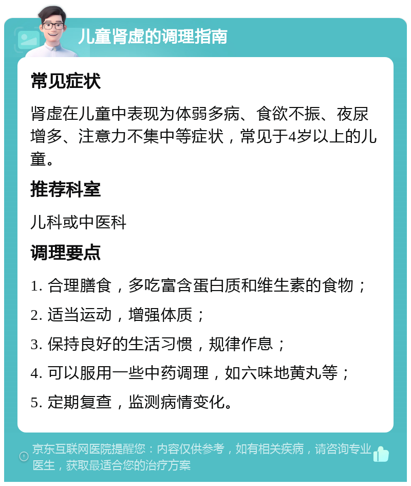 儿童肾虚的调理指南 常见症状 肾虚在儿童中表现为体弱多病、食欲不振、夜尿增多、注意力不集中等症状，常见于4岁以上的儿童。 推荐科室 儿科或中医科 调理要点 1. 合理膳食，多吃富含蛋白质和维生素的食物； 2. 适当运动，增强体质； 3. 保持良好的生活习惯，规律作息； 4. 可以服用一些中药调理，如六味地黄丸等； 5. 定期复查，监测病情变化。