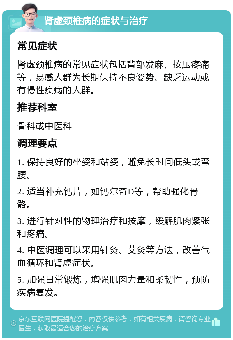 肾虚颈椎病的症状与治疗 常见症状 肾虚颈椎病的常见症状包括背部发麻、按压疼痛等，易感人群为长期保持不良姿势、缺乏运动或有慢性疾病的人群。 推荐科室 骨科或中医科 调理要点 1. 保持良好的坐姿和站姿，避免长时间低头或弯腰。 2. 适当补充钙片，如钙尔奇D等，帮助强化骨骼。 3. 进行针对性的物理治疗和按摩，缓解肌肉紧张和疼痛。 4. 中医调理可以采用针灸、艾灸等方法，改善气血循环和肾虚症状。 5. 加强日常锻炼，增强肌肉力量和柔韧性，预防疾病复发。