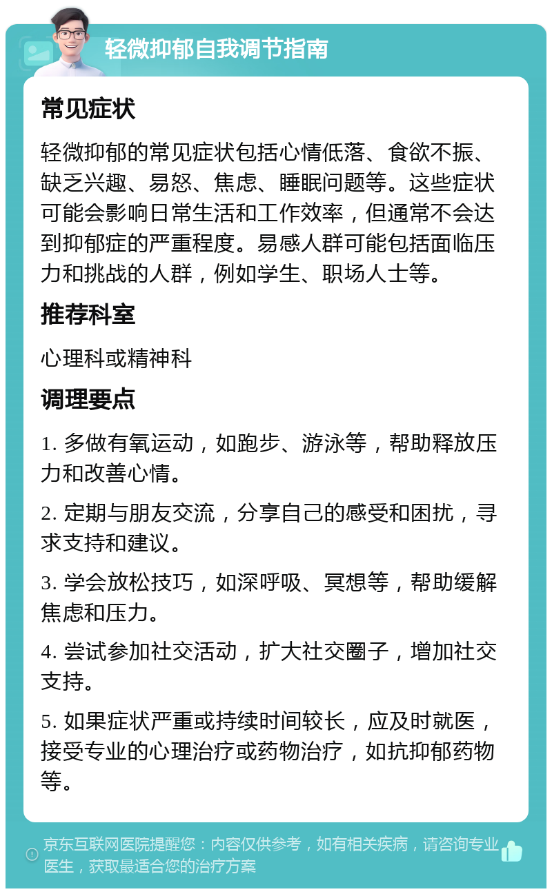 轻微抑郁自我调节指南 常见症状 轻微抑郁的常见症状包括心情低落、食欲不振、缺乏兴趣、易怒、焦虑、睡眠问题等。这些症状可能会影响日常生活和工作效率，但通常不会达到抑郁症的严重程度。易感人群可能包括面临压力和挑战的人群，例如学生、职场人士等。 推荐科室 心理科或精神科 调理要点 1. 多做有氧运动，如跑步、游泳等，帮助释放压力和改善心情。 2. 定期与朋友交流，分享自己的感受和困扰，寻求支持和建议。 3. 学会放松技巧，如深呼吸、冥想等，帮助缓解焦虑和压力。 4. 尝试参加社交活动，扩大社交圈子，增加社交支持。 5. 如果症状严重或持续时间较长，应及时就医，接受专业的心理治疗或药物治疗，如抗抑郁药物等。