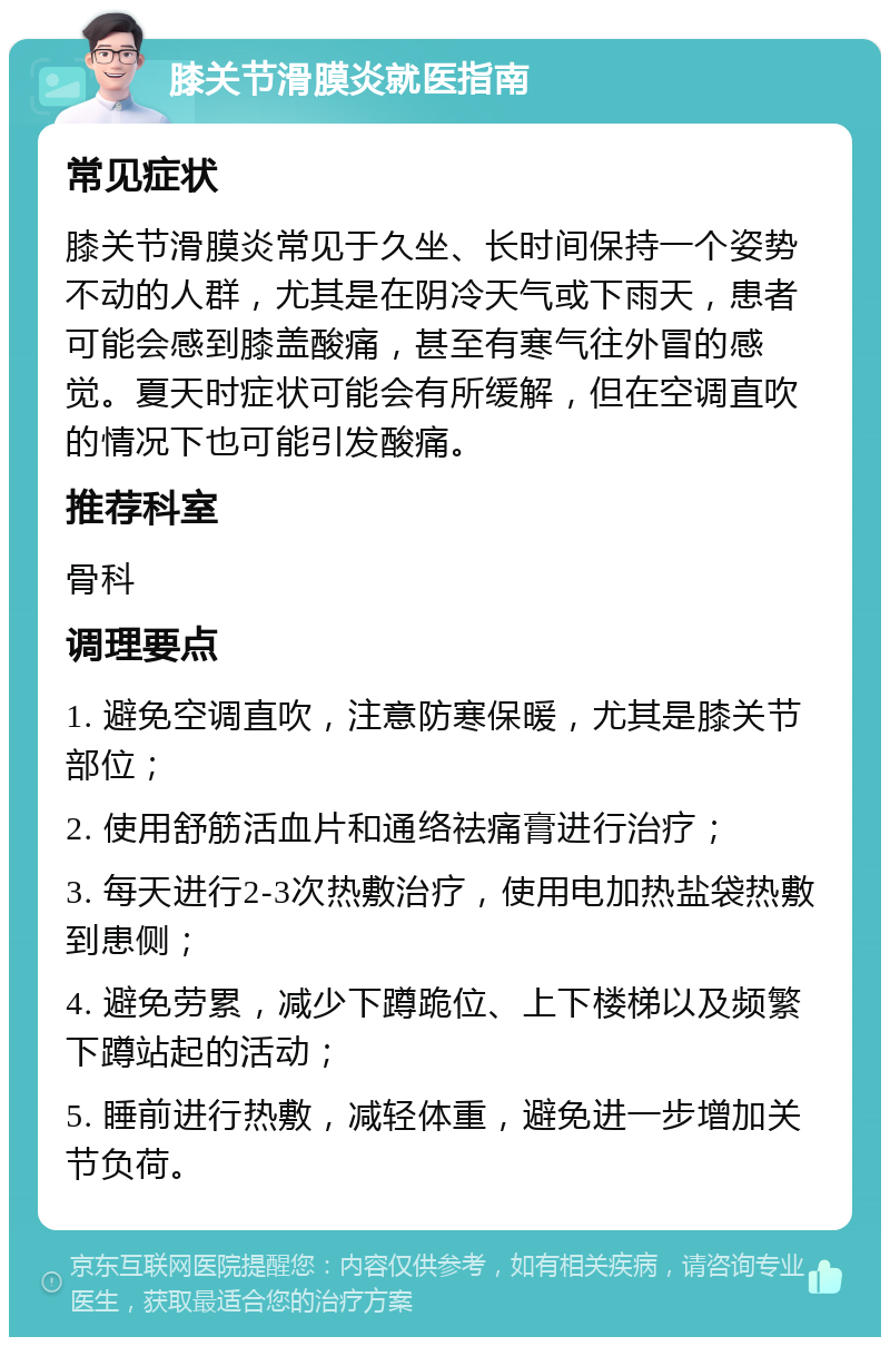 膝关节滑膜炎就医指南 常见症状 膝关节滑膜炎常见于久坐、长时间保持一个姿势不动的人群，尤其是在阴冷天气或下雨天，患者可能会感到膝盖酸痛，甚至有寒气往外冒的感觉。夏天时症状可能会有所缓解，但在空调直吹的情况下也可能引发酸痛。 推荐科室 骨科 调理要点 1. 避免空调直吹，注意防寒保暖，尤其是膝关节部位； 2. 使用舒筋活血片和通络祛痛膏进行治疗； 3. 每天进行2-3次热敷治疗，使用电加热盐袋热敷到患侧； 4. 避免劳累，减少下蹲跪位、上下楼梯以及频繁下蹲站起的活动； 5. 睡前进行热敷，减轻体重，避免进一步增加关节负荷。