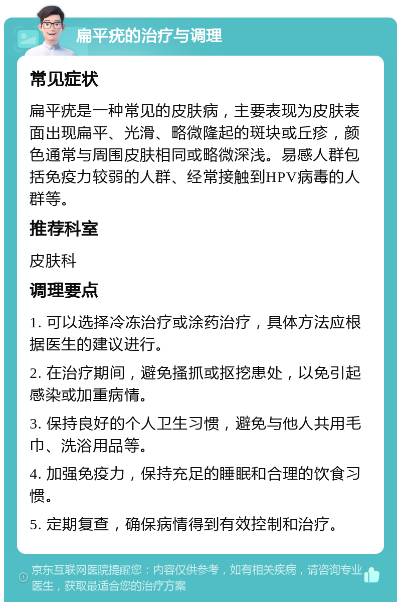 扁平疣的治疗与调理 常见症状 扁平疣是一种常见的皮肤病，主要表现为皮肤表面出现扁平、光滑、略微隆起的斑块或丘疹，颜色通常与周围皮肤相同或略微深浅。易感人群包括免疫力较弱的人群、经常接触到HPV病毒的人群等。 推荐科室 皮肤科 调理要点 1. 可以选择冷冻治疗或涂药治疗，具体方法应根据医生的建议进行。 2. 在治疗期间，避免搔抓或抠挖患处，以免引起感染或加重病情。 3. 保持良好的个人卫生习惯，避免与他人共用毛巾、洗浴用品等。 4. 加强免疫力，保持充足的睡眠和合理的饮食习惯。 5. 定期复查，确保病情得到有效控制和治疗。