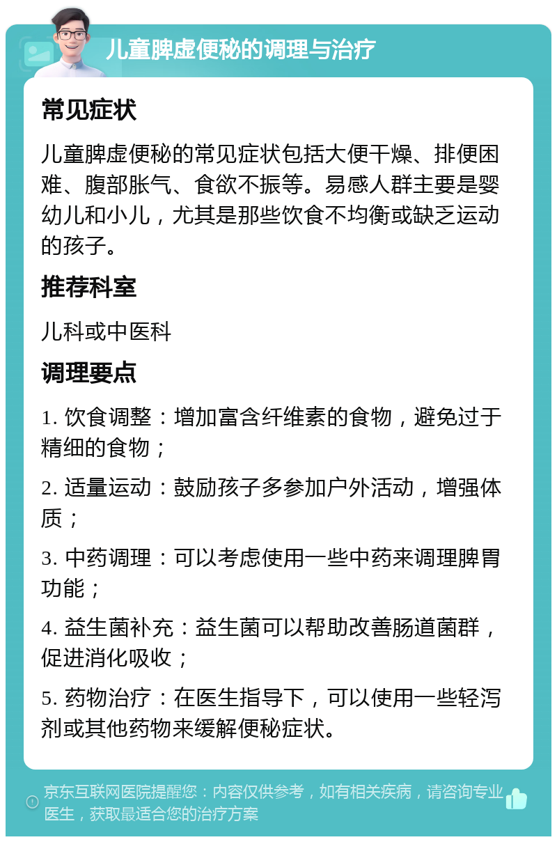 儿童脾虚便秘的调理与治疗 常见症状 儿童脾虚便秘的常见症状包括大便干燥、排便困难、腹部胀气、食欲不振等。易感人群主要是婴幼儿和小儿，尤其是那些饮食不均衡或缺乏运动的孩子。 推荐科室 儿科或中医科 调理要点 1. 饮食调整：增加富含纤维素的食物，避免过于精细的食物； 2. 适量运动：鼓励孩子多参加户外活动，增强体质； 3. 中药调理：可以考虑使用一些中药来调理脾胃功能； 4. 益生菌补充：益生菌可以帮助改善肠道菌群，促进消化吸收； 5. 药物治疗：在医生指导下，可以使用一些轻泻剂或其他药物来缓解便秘症状。