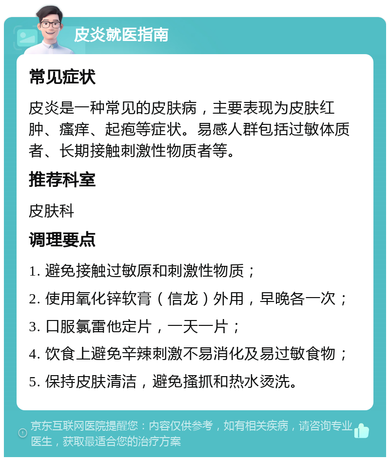 皮炎就医指南 常见症状 皮炎是一种常见的皮肤病，主要表现为皮肤红肿、瘙痒、起疱等症状。易感人群包括过敏体质者、长期接触刺激性物质者等。 推荐科室 皮肤科 调理要点 1. 避免接触过敏原和刺激性物质； 2. 使用氧化锌软膏（信龙）外用，早晚各一次； 3. 口服氯雷他定片，一天一片； 4. 饮食上避免辛辣刺激不易消化及易过敏食物； 5. 保持皮肤清洁，避免搔抓和热水烫洗。