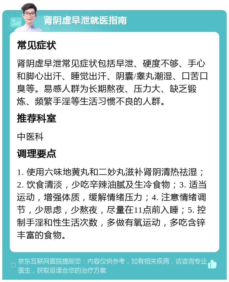 肾阴虚早泄就医指南 常见症状 肾阴虚早泄常见症状包括早泄、硬度不够、手心和脚心出汗、睡觉出汗、阴囊/睾丸潮湿、口苦口臭等。易感人群为长期熬夜、压力大、缺乏锻炼、频繁手淫等生活习惯不良的人群。 推荐科室 中医科 调理要点 1. 使用六味地黄丸和二妙丸滋补肾阴清热祛湿；2. 饮食清淡，少吃辛辣油腻及生冷食物；3. 适当运动，增强体质，缓解情绪压力；4. 注意情绪调节，少思虑，少熬夜，尽量在11点前入睡；5. 控制手淫和性生活次数，多做有氧运动，多吃含锌丰富的食物。