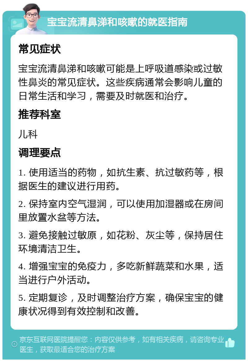 宝宝流清鼻涕和咳嗽的就医指南 常见症状 宝宝流清鼻涕和咳嗽可能是上呼吸道感染或过敏性鼻炎的常见症状。这些疾病通常会影响儿童的日常生活和学习，需要及时就医和治疗。 推荐科室 儿科 调理要点 1. 使用适当的药物，如抗生素、抗过敏药等，根据医生的建议进行用药。 2. 保持室内空气湿润，可以使用加湿器或在房间里放置水盆等方法。 3. 避免接触过敏原，如花粉、灰尘等，保持居住环境清洁卫生。 4. 增强宝宝的免疫力，多吃新鲜蔬菜和水果，适当进行户外活动。 5. 定期复诊，及时调整治疗方案，确保宝宝的健康状况得到有效控制和改善。