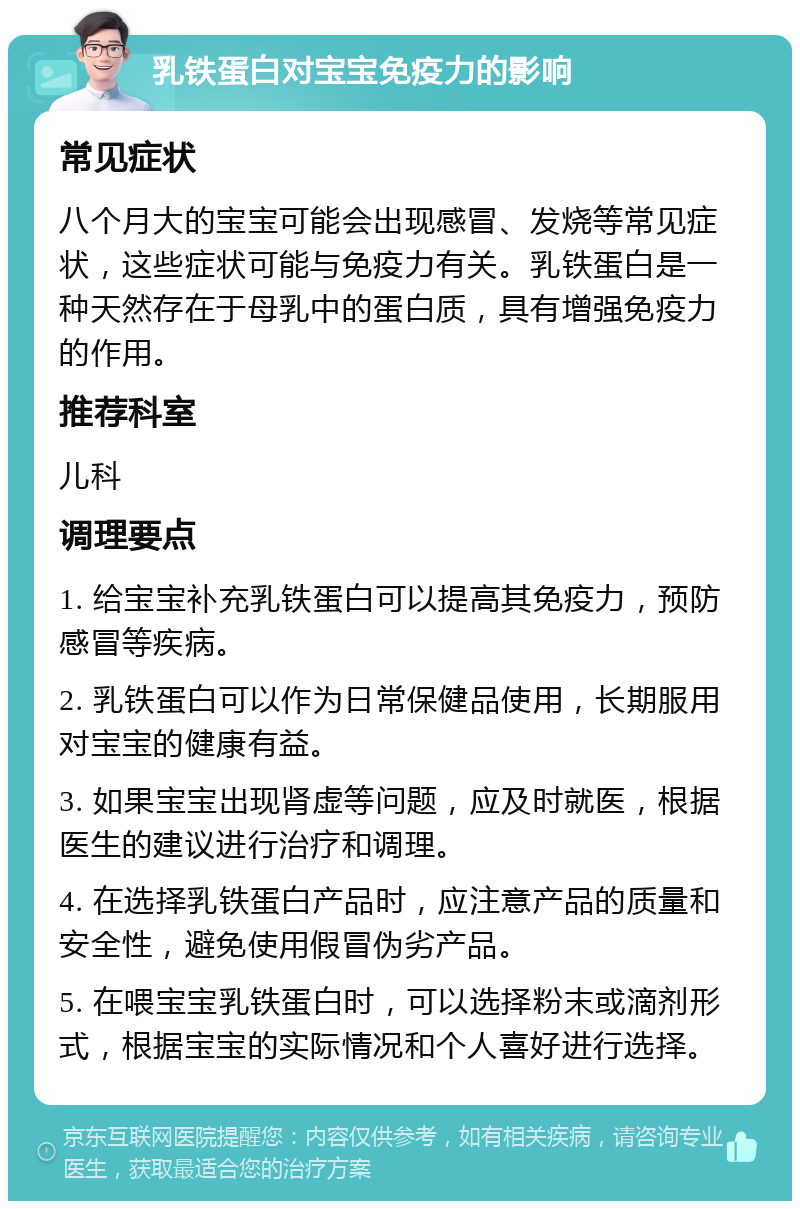 乳铁蛋白对宝宝免疫力的影响 常见症状 八个月大的宝宝可能会出现感冒、发烧等常见症状，这些症状可能与免疫力有关。乳铁蛋白是一种天然存在于母乳中的蛋白质，具有增强免疫力的作用。 推荐科室 儿科 调理要点 1. 给宝宝补充乳铁蛋白可以提高其免疫力，预防感冒等疾病。 2. 乳铁蛋白可以作为日常保健品使用，长期服用对宝宝的健康有益。 3. 如果宝宝出现肾虚等问题，应及时就医，根据医生的建议进行治疗和调理。 4. 在选择乳铁蛋白产品时，应注意产品的质量和安全性，避免使用假冒伪劣产品。 5. 在喂宝宝乳铁蛋白时，可以选择粉末或滴剂形式，根据宝宝的实际情况和个人喜好进行选择。