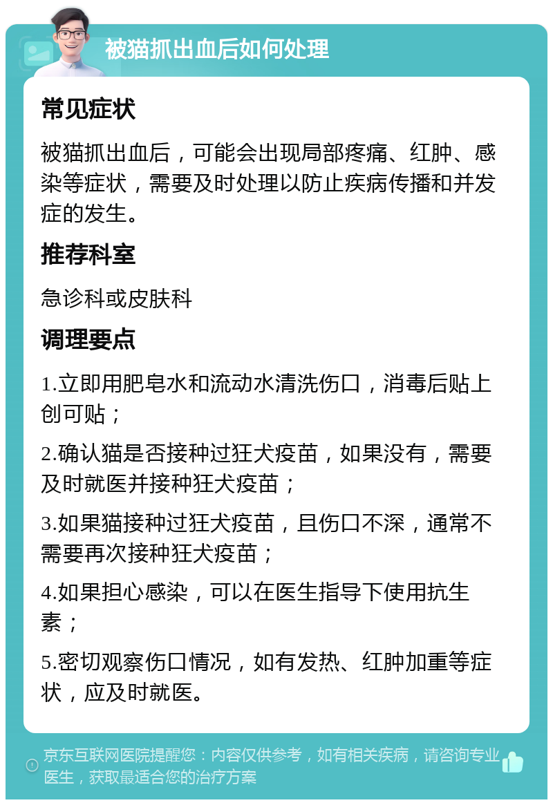 被猫抓出血后如何处理 常见症状 被猫抓出血后，可能会出现局部疼痛、红肿、感染等症状，需要及时处理以防止疾病传播和并发症的发生。 推荐科室 急诊科或皮肤科 调理要点 1.立即用肥皂水和流动水清洗伤口，消毒后贴上创可贴； 2.确认猫是否接种过狂犬疫苗，如果没有，需要及时就医并接种狂犬疫苗； 3.如果猫接种过狂犬疫苗，且伤口不深，通常不需要再次接种狂犬疫苗； 4.如果担心感染，可以在医生指导下使用抗生素； 5.密切观察伤口情况，如有发热、红肿加重等症状，应及时就医。