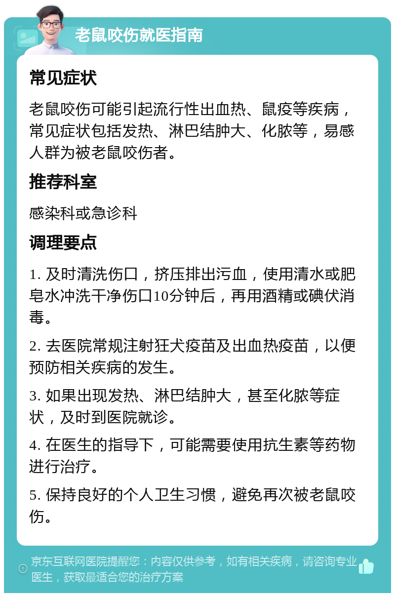 老鼠咬伤就医指南 常见症状 老鼠咬伤可能引起流行性出血热、鼠疫等疾病，常见症状包括发热、淋巴结肿大、化脓等，易感人群为被老鼠咬伤者。 推荐科室 感染科或急诊科 调理要点 1. 及时清洗伤口，挤压排出污血，使用清水或肥皂水冲洗干净伤口10分钟后，再用酒精或碘伏消毒。 2. 去医院常规注射狂犬疫苗及出血热疫苗，以便预防相关疾病的发生。 3. 如果出现发热、淋巴结肿大，甚至化脓等症状，及时到医院就诊。 4. 在医生的指导下，可能需要使用抗生素等药物进行治疗。 5. 保持良好的个人卫生习惯，避免再次被老鼠咬伤。