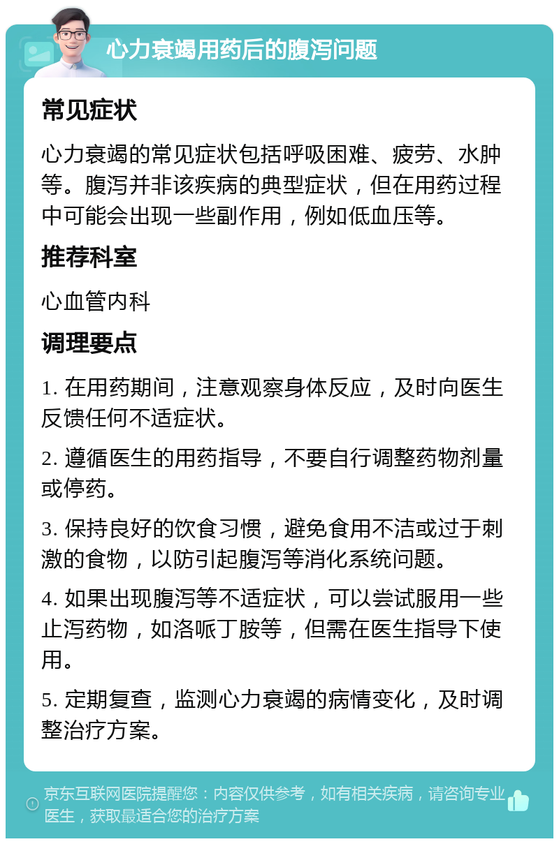 心力衰竭用药后的腹泻问题 常见症状 心力衰竭的常见症状包括呼吸困难、疲劳、水肿等。腹泻并非该疾病的典型症状，但在用药过程中可能会出现一些副作用，例如低血压等。 推荐科室 心血管内科 调理要点 1. 在用药期间，注意观察身体反应，及时向医生反馈任何不适症状。 2. 遵循医生的用药指导，不要自行调整药物剂量或停药。 3. 保持良好的饮食习惯，避免食用不洁或过于刺激的食物，以防引起腹泻等消化系统问题。 4. 如果出现腹泻等不适症状，可以尝试服用一些止泻药物，如洛哌丁胺等，但需在医生指导下使用。 5. 定期复查，监测心力衰竭的病情变化，及时调整治疗方案。