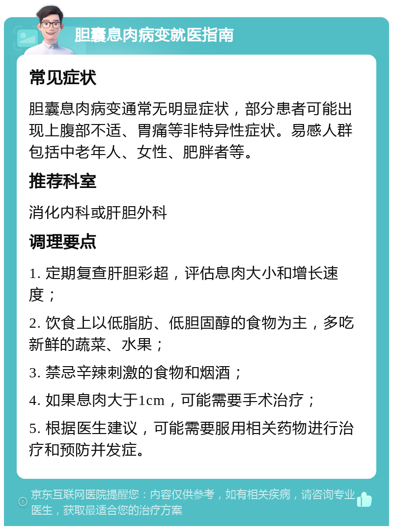 胆囊息肉病变就医指南 常见症状 胆囊息肉病变通常无明显症状，部分患者可能出现上腹部不适、胃痛等非特异性症状。易感人群包括中老年人、女性、肥胖者等。 推荐科室 消化内科或肝胆外科 调理要点 1. 定期复查肝胆彩超，评估息肉大小和增长速度； 2. 饮食上以低脂肪、低胆固醇的食物为主，多吃新鲜的蔬菜、水果； 3. 禁忌辛辣刺激的食物和烟酒； 4. 如果息肉大于1cm，可能需要手术治疗； 5. 根据医生建议，可能需要服用相关药物进行治疗和预防并发症。