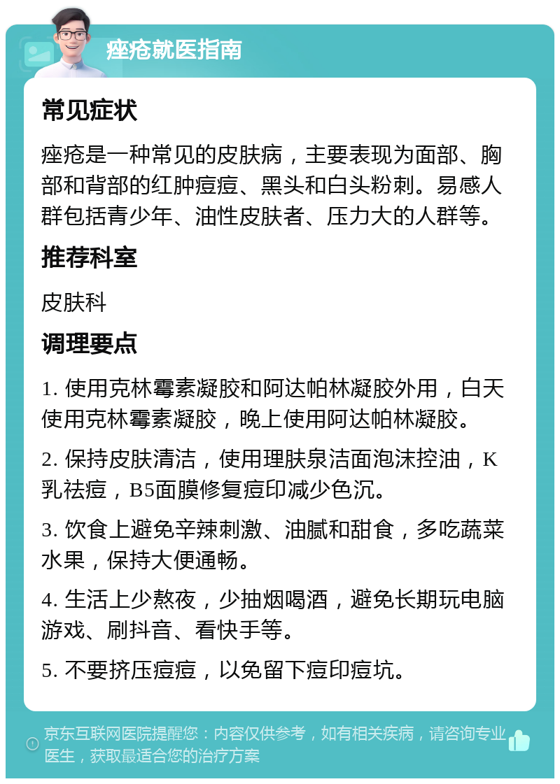 痤疮就医指南 常见症状 痤疮是一种常见的皮肤病，主要表现为面部、胸部和背部的红肿痘痘、黑头和白头粉刺。易感人群包括青少年、油性皮肤者、压力大的人群等。 推荐科室 皮肤科 调理要点 1. 使用克林霉素凝胶和阿达帕林凝胶外用，白天使用克林霉素凝胶，晚上使用阿达帕林凝胶。 2. 保持皮肤清洁，使用理肤泉洁面泡沫控油，K乳祛痘，B5面膜修复痘印减少色沉。 3. 饮食上避免辛辣刺激、油腻和甜食，多吃蔬菜水果，保持大便通畅。 4. 生活上少熬夜，少抽烟喝酒，避免长期玩电脑游戏、刷抖音、看快手等。 5. 不要挤压痘痘，以免留下痘印痘坑。