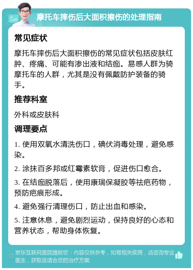 摩托车摔伤后大面积擦伤的处理指南 常见症状 摩托车摔伤后大面积擦伤的常见症状包括皮肤红肿、疼痛、可能有渗出液和结痂。易感人群为骑摩托车的人群，尤其是没有佩戴防护装备的骑手。 推荐科室 外科或皮肤科 调理要点 1. 使用双氧水清洗伤口，碘伏消毒处理，避免感染。 2. 涂抹百多邦或红霉素软膏，促进伤口愈合。 3. 在结痂脱落后，使用康瑞保凝胶等祛疤药物，预防疤痕形成。 4. 避免强行清理伤口，防止出血和感染。 5. 注意休息，避免剧烈运动，保持良好的心态和营养状态，帮助身体恢复。