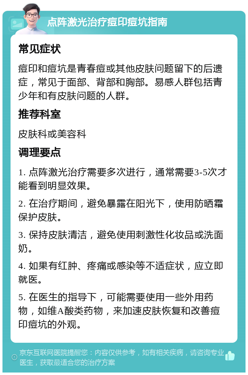 点阵激光治疗痘印痘坑指南 常见症状 痘印和痘坑是青春痘或其他皮肤问题留下的后遗症，常见于面部、背部和胸部。易感人群包括青少年和有皮肤问题的人群。 推荐科室 皮肤科或美容科 调理要点 1. 点阵激光治疗需要多次进行，通常需要3-5次才能看到明显效果。 2. 在治疗期间，避免暴露在阳光下，使用防晒霜保护皮肤。 3. 保持皮肤清洁，避免使用刺激性化妆品或洗面奶。 4. 如果有红肿、疼痛或感染等不适症状，应立即就医。 5. 在医生的指导下，可能需要使用一些外用药物，如维A酸类药物，来加速皮肤恢复和改善痘印痘坑的外观。