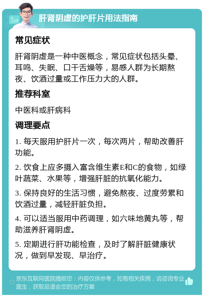 肝肾阴虚的护肝片用法指南 常见症状 肝肾阴虚是一种中医概念，常见症状包括头晕、耳鸣、失眠、口干舌燥等，易感人群为长期熬夜、饮酒过量或工作压力大的人群。 推荐科室 中医科或肝病科 调理要点 1. 每天服用护肝片一次，每次两片，帮助改善肝功能。 2. 饮食上应多摄入富含维生素E和C的食物，如绿叶蔬菜、水果等，增强肝脏的抗氧化能力。 3. 保持良好的生活习惯，避免熬夜、过度劳累和饮酒过量，减轻肝脏负担。 4. 可以适当服用中药调理，如六味地黄丸等，帮助滋养肝肾阴虚。 5. 定期进行肝功能检查，及时了解肝脏健康状况，做到早发现、早治疗。