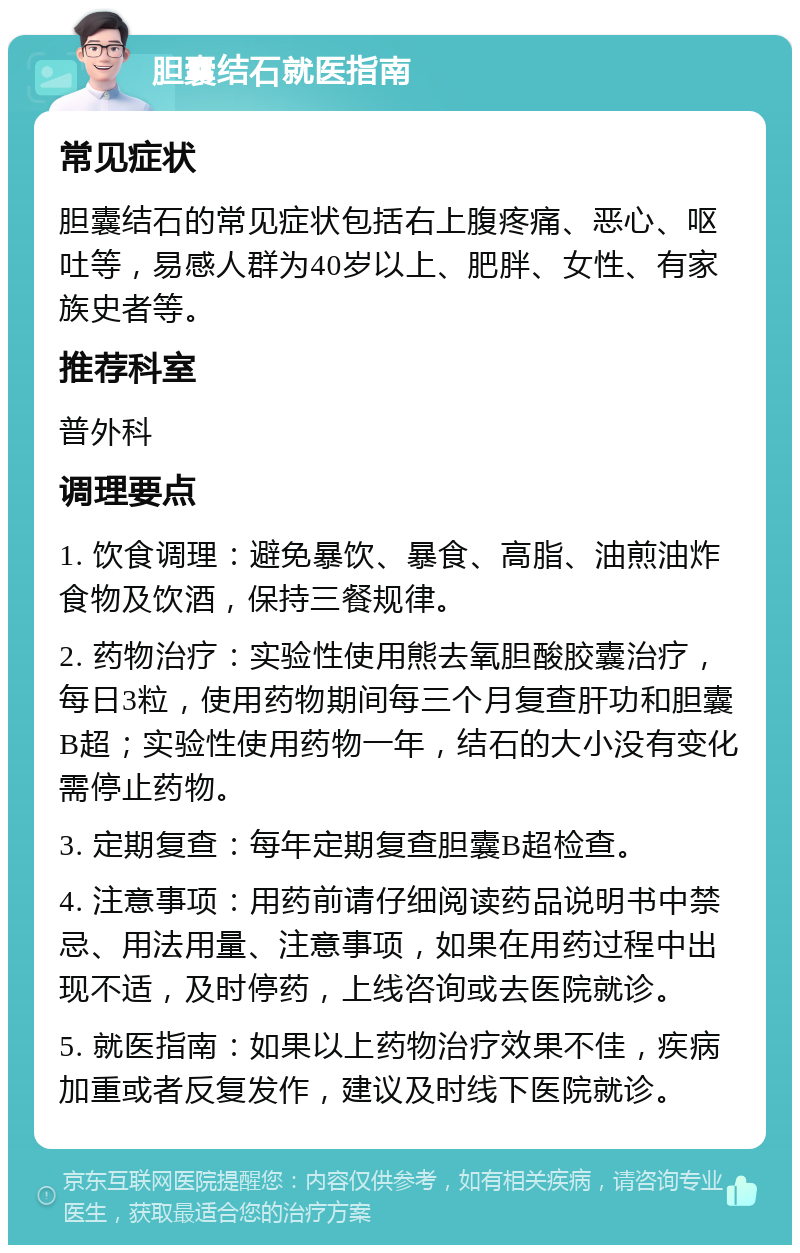 胆囊结石就医指南 常见症状 胆囊结石的常见症状包括右上腹疼痛、恶心、呕吐等，易感人群为40岁以上、肥胖、女性、有家族史者等。 推荐科室 普外科 调理要点 1. 饮食调理：避免暴饮、暴食、高脂、油煎油炸食物及饮酒，保持三餐规律。 2. 药物治疗：实验性使用熊去氧胆酸胶囊治疗，每日3粒，使用药物期间每三个月复查肝功和胆囊B超；实验性使用药物一年，结石的大小没有变化需停止药物。 3. 定期复查：每年定期复查胆囊B超检查。 4. 注意事项：用药前请仔细阅读药品说明书中禁忌、用法用量、注意事项，如果在用药过程中出现不适，及时停药，上线咨询或去医院就诊。 5. 就医指南：如果以上药物治疗效果不佳，疾病加重或者反复发作，建议及时线下医院就诊。