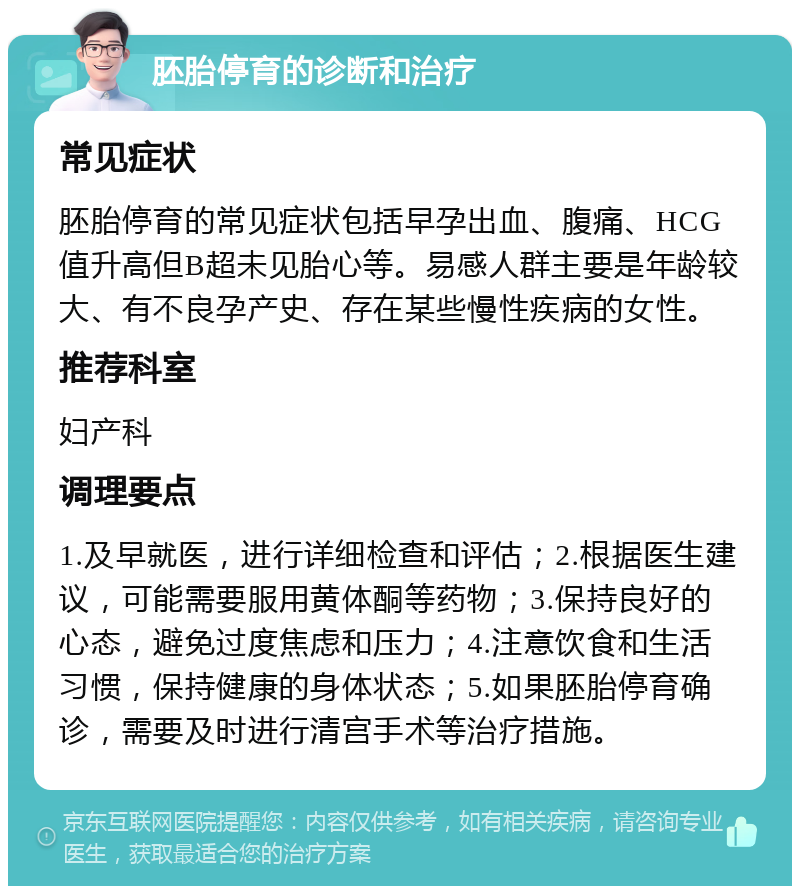 胚胎停育的诊断和治疗 常见症状 胚胎停育的常见症状包括早孕出血、腹痛、HCG值升高但B超未见胎心等。易感人群主要是年龄较大、有不良孕产史、存在某些慢性疾病的女性。 推荐科室 妇产科 调理要点 1.及早就医，进行详细检查和评估；2.根据医生建议，可能需要服用黄体酮等药物；3.保持良好的心态，避免过度焦虑和压力；4.注意饮食和生活习惯，保持健康的身体状态；5.如果胚胎停育确诊，需要及时进行清宫手术等治疗措施。