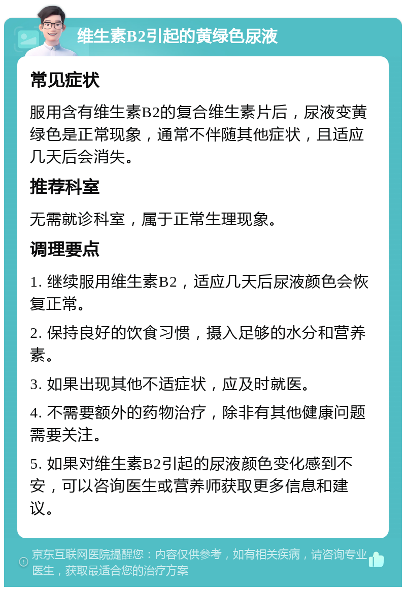 维生素B2引起的黄绿色尿液 常见症状 服用含有维生素B2的复合维生素片后，尿液变黄绿色是正常现象，通常不伴随其他症状，且适应几天后会消失。 推荐科室 无需就诊科室，属于正常生理现象。 调理要点 1. 继续服用维生素B2，适应几天后尿液颜色会恢复正常。 2. 保持良好的饮食习惯，摄入足够的水分和营养素。 3. 如果出现其他不适症状，应及时就医。 4. 不需要额外的药物治疗，除非有其他健康问题需要关注。 5. 如果对维生素B2引起的尿液颜色变化感到不安，可以咨询医生或营养师获取更多信息和建议。