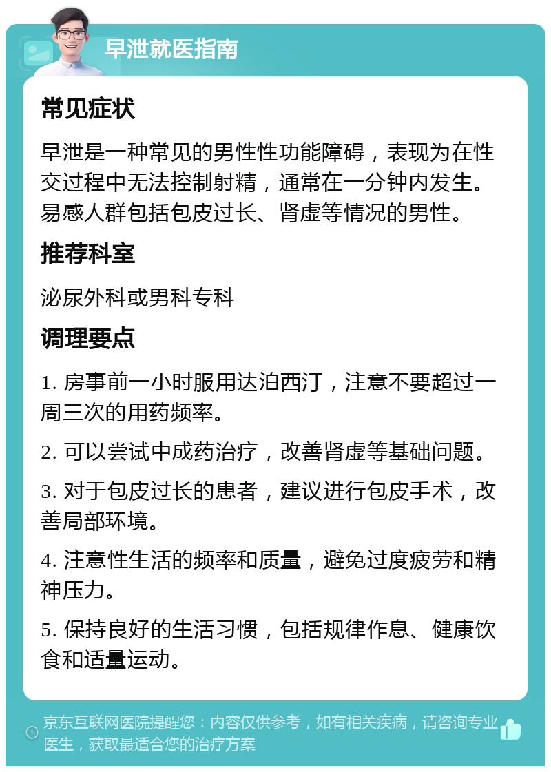 早泄就医指南 常见症状 早泄是一种常见的男性性功能障碍，表现为在性交过程中无法控制射精，通常在一分钟内发生。易感人群包括包皮过长、肾虚等情况的男性。 推荐科室 泌尿外科或男科专科 调理要点 1. 房事前一小时服用达泊西汀，注意不要超过一周三次的用药频率。 2. 可以尝试中成药治疗，改善肾虚等基础问题。 3. 对于包皮过长的患者，建议进行包皮手术，改善局部环境。 4. 注意性生活的频率和质量，避免过度疲劳和精神压力。 5. 保持良好的生活习惯，包括规律作息、健康饮食和适量运动。