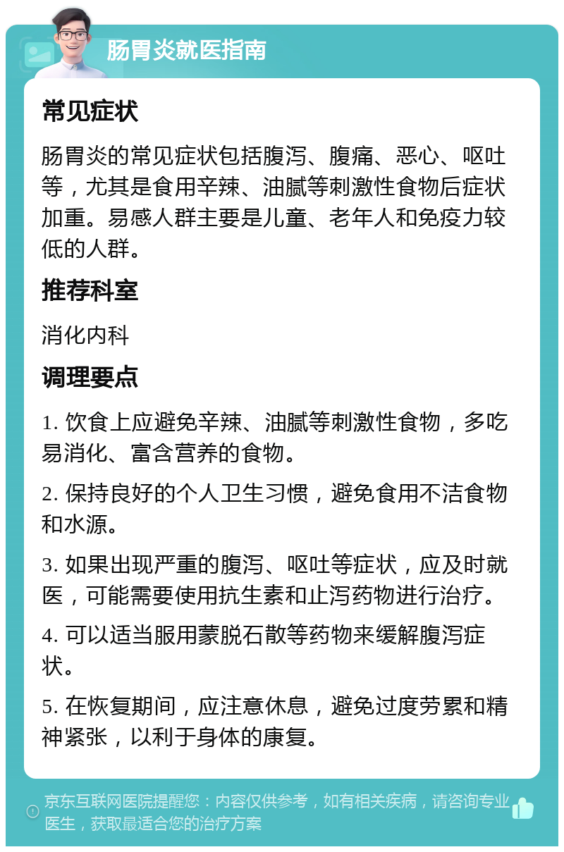 肠胃炎就医指南 常见症状 肠胃炎的常见症状包括腹泻、腹痛、恶心、呕吐等，尤其是食用辛辣、油腻等刺激性食物后症状加重。易感人群主要是儿童、老年人和免疫力较低的人群。 推荐科室 消化内科 调理要点 1. 饮食上应避免辛辣、油腻等刺激性食物，多吃易消化、富含营养的食物。 2. 保持良好的个人卫生习惯，避免食用不洁食物和水源。 3. 如果出现严重的腹泻、呕吐等症状，应及时就医，可能需要使用抗生素和止泻药物进行治疗。 4. 可以适当服用蒙脱石散等药物来缓解腹泻症状。 5. 在恢复期间，应注意休息，避免过度劳累和精神紧张，以利于身体的康复。