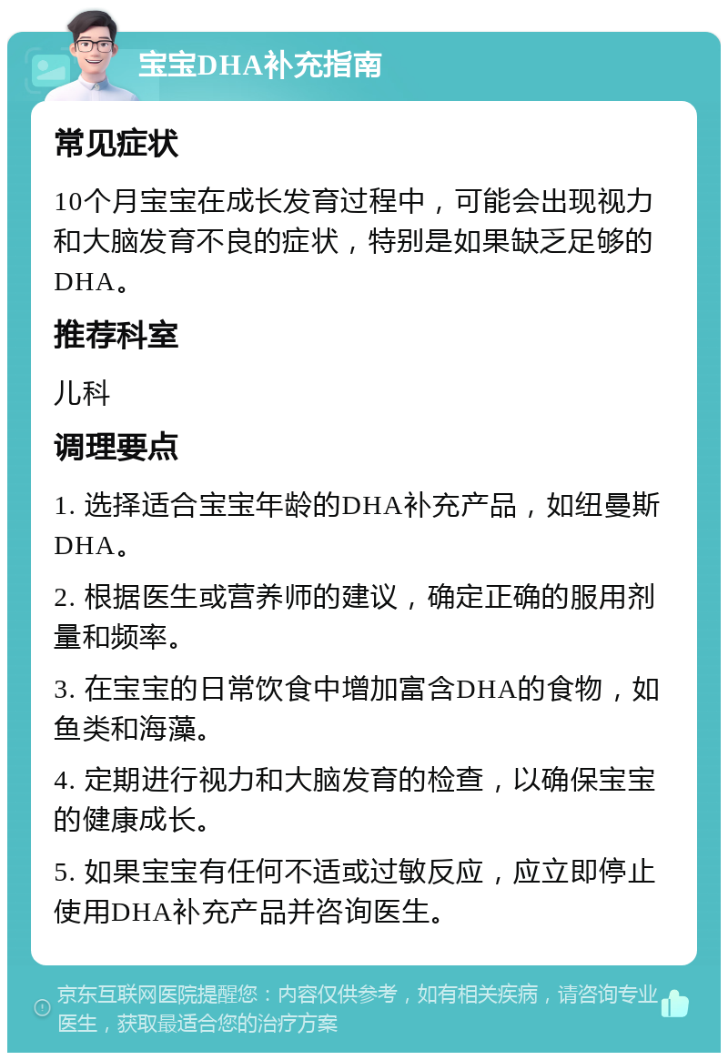 宝宝DHA补充指南 常见症状 10个月宝宝在成长发育过程中，可能会出现视力和大脑发育不良的症状，特别是如果缺乏足够的DHA。 推荐科室 儿科 调理要点 1. 选择适合宝宝年龄的DHA补充产品，如纽曼斯DHA。 2. 根据医生或营养师的建议，确定正确的服用剂量和频率。 3. 在宝宝的日常饮食中增加富含DHA的食物，如鱼类和海藻。 4. 定期进行视力和大脑发育的检查，以确保宝宝的健康成长。 5. 如果宝宝有任何不适或过敏反应，应立即停止使用DHA补充产品并咨询医生。