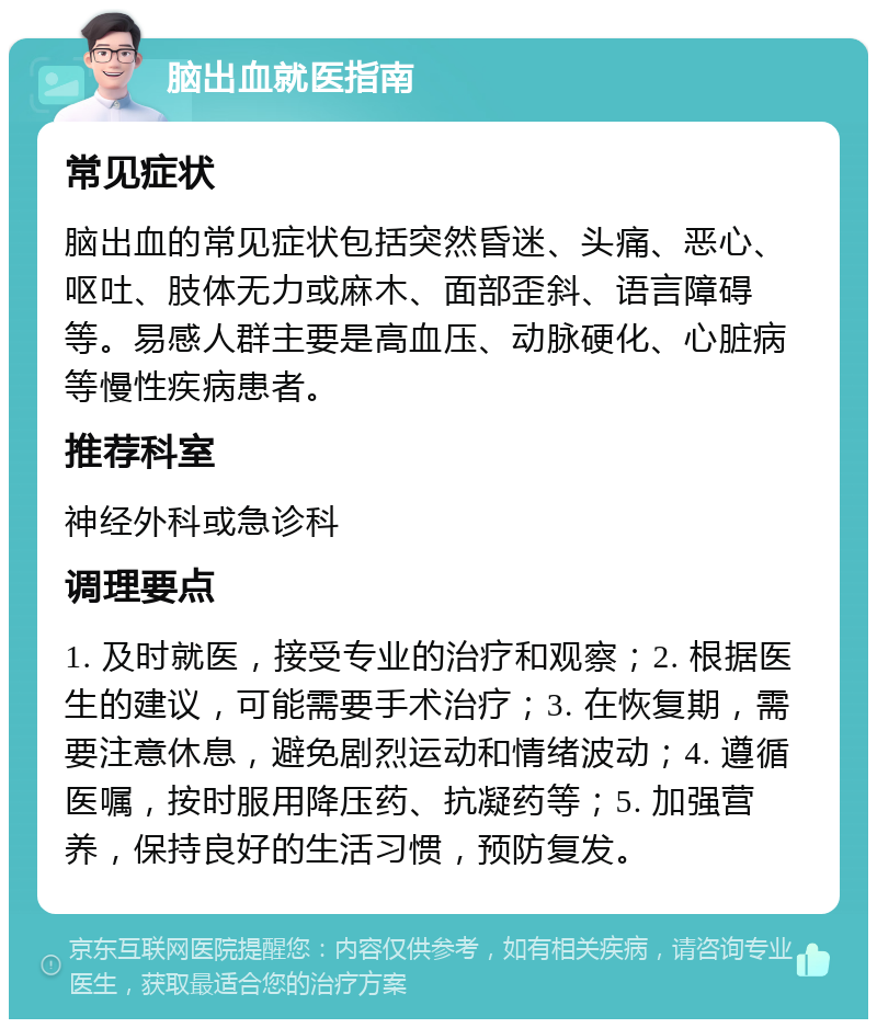 脑出血就医指南 常见症状 脑出血的常见症状包括突然昏迷、头痛、恶心、呕吐、肢体无力或麻木、面部歪斜、语言障碍等。易感人群主要是高血压、动脉硬化、心脏病等慢性疾病患者。 推荐科室 神经外科或急诊科 调理要点 1. 及时就医，接受专业的治疗和观察；2. 根据医生的建议，可能需要手术治疗；3. 在恢复期，需要注意休息，避免剧烈运动和情绪波动；4. 遵循医嘱，按时服用降压药、抗凝药等；5. 加强营养，保持良好的生活习惯，预防复发。