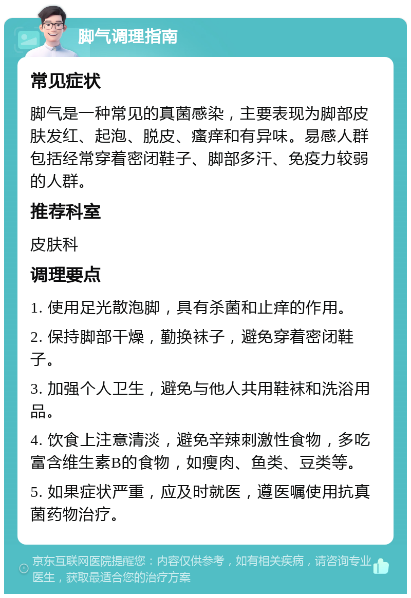 脚气调理指南 常见症状 脚气是一种常见的真菌感染，主要表现为脚部皮肤发红、起泡、脱皮、瘙痒和有异味。易感人群包括经常穿着密闭鞋子、脚部多汗、免疫力较弱的人群。 推荐科室 皮肤科 调理要点 1. 使用足光散泡脚，具有杀菌和止痒的作用。 2. 保持脚部干燥，勤换袜子，避免穿着密闭鞋子。 3. 加强个人卫生，避免与他人共用鞋袜和洗浴用品。 4. 饮食上注意清淡，避免辛辣刺激性食物，多吃富含维生素B的食物，如瘦肉、鱼类、豆类等。 5. 如果症状严重，应及时就医，遵医嘱使用抗真菌药物治疗。