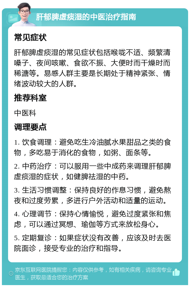 肝郁脾虚痰湿的中医治疗指南 常见症状 肝郁脾虚痰湿的常见症状包括喉咙不适、频繁清嗓子、夜间咳嗽、食欲不振、大便时而干燥时而稀溏等。易感人群主要是长期处于精神紧张、情绪波动较大的人群。 推荐科室 中医科 调理要点 1. 饮食调理：避免吃生冷油腻水果甜品之类的食物，多吃易于消化的食物，如粥、面条等。 2. 中药治疗：可以服用一些中成药来调理肝郁脾虚痰湿的症状，如健脾祛湿的中药。 3. 生活习惯调整：保持良好的作息习惯，避免熬夜和过度劳累，多进行户外活动和适量的运动。 4. 心理调节：保持心情愉悦，避免过度紧张和焦虑，可以通过冥想、瑜伽等方式来放松身心。 5. 定期复诊：如果症状没有改善，应该及时去医院面诊，接受专业的治疗和指导。