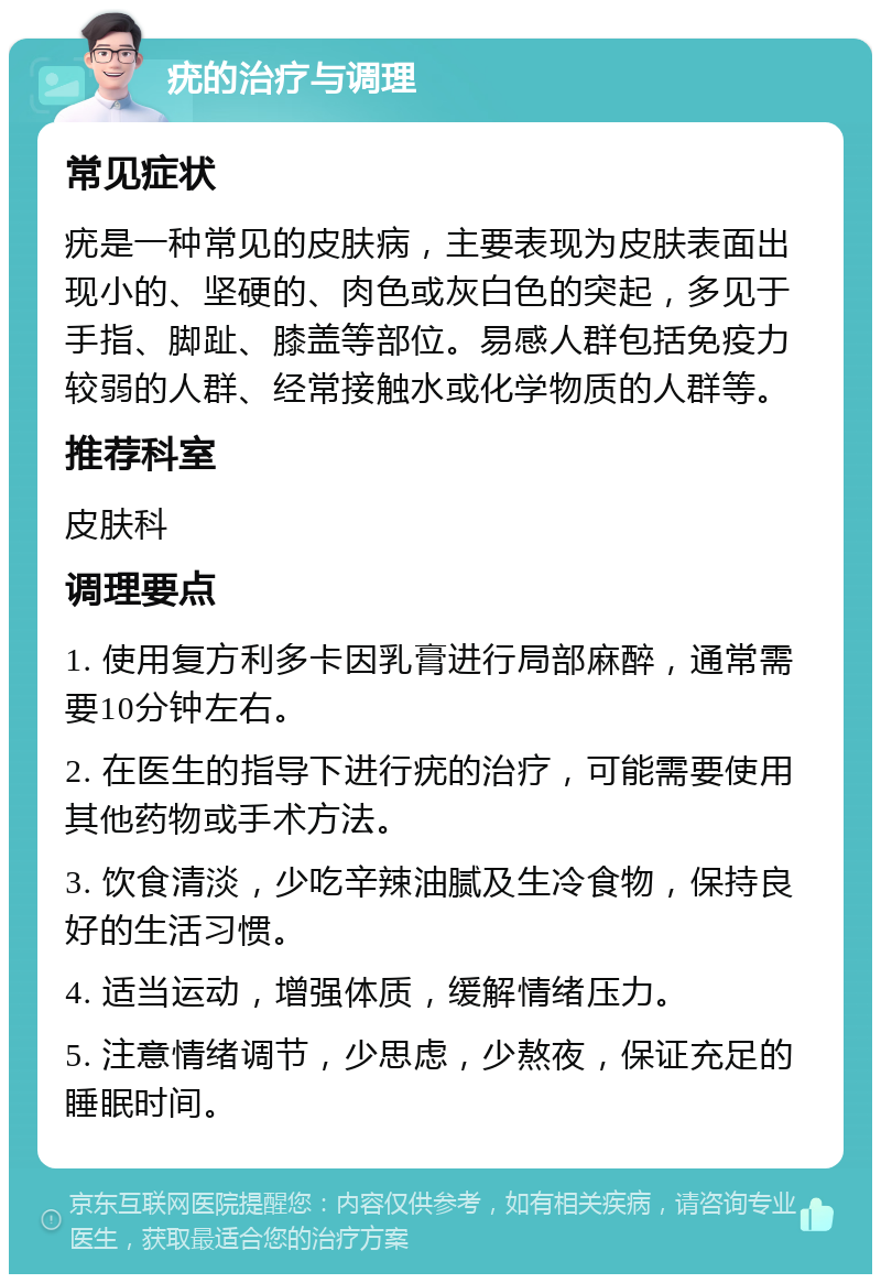 疣的治疗与调理 常见症状 疣是一种常见的皮肤病，主要表现为皮肤表面出现小的、坚硬的、肉色或灰白色的突起，多见于手指、脚趾、膝盖等部位。易感人群包括免疫力较弱的人群、经常接触水或化学物质的人群等。 推荐科室 皮肤科 调理要点 1. 使用复方利多卡因乳膏进行局部麻醉，通常需要10分钟左右。 2. 在医生的指导下进行疣的治疗，可能需要使用其他药物或手术方法。 3. 饮食清淡，少吃辛辣油腻及生冷食物，保持良好的生活习惯。 4. 适当运动，增强体质，缓解情绪压力。 5. 注意情绪调节，少思虑，少熬夜，保证充足的睡眠时间。