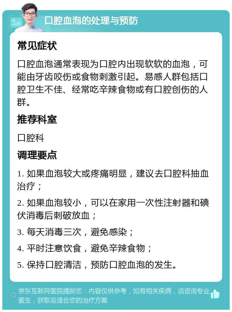 口腔血泡的处理与预防 常见症状 口腔血泡通常表现为口腔内出现软软的血泡，可能由牙齿咬伤或食物刺激引起。易感人群包括口腔卫生不佳、经常吃辛辣食物或有口腔创伤的人群。 推荐科室 口腔科 调理要点 1. 如果血泡较大或疼痛明显，建议去口腔科抽血治疗； 2. 如果血泡较小，可以在家用一次性注射器和碘伏消毒后刺破放血； 3. 每天消毒三次，避免感染； 4. 平时注意饮食，避免辛辣食物； 5. 保持口腔清洁，预防口腔血泡的发生。