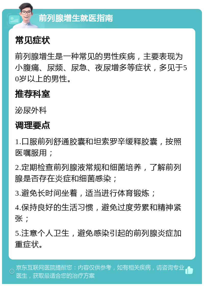 前列腺增生就医指南 常见症状 前列腺增生是一种常见的男性疾病，主要表现为小腹痛、尿频、尿急、夜尿增多等症状，多见于50岁以上的男性。 推荐科室 泌尿外科 调理要点 1.口服前列舒通胶囊和坦索罗辛缓释胶囊，按照医嘱服用； 2.定期检查前列腺液常规和细菌培养，了解前列腺是否存在炎症和细菌感染； 3.避免长时间坐着，适当进行体育锻炼； 4.保持良好的生活习惯，避免过度劳累和精神紧张； 5.注意个人卫生，避免感染引起的前列腺炎症加重症状。