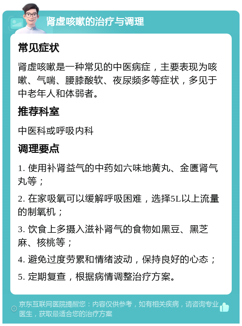 肾虚咳嗽的治疗与调理 常见症状 肾虚咳嗽是一种常见的中医病症，主要表现为咳嗽、气喘、腰膝酸软、夜尿频多等症状，多见于中老年人和体弱者。 推荐科室 中医科或呼吸内科 调理要点 1. 使用补肾益气的中药如六味地黄丸、金匮肾气丸等； 2. 在家吸氧可以缓解呼吸困难，选择5L以上流量的制氧机； 3. 饮食上多摄入滋补肾气的食物如黑豆、黑芝麻、核桃等； 4. 避免过度劳累和情绪波动，保持良好的心态； 5. 定期复查，根据病情调整治疗方案。