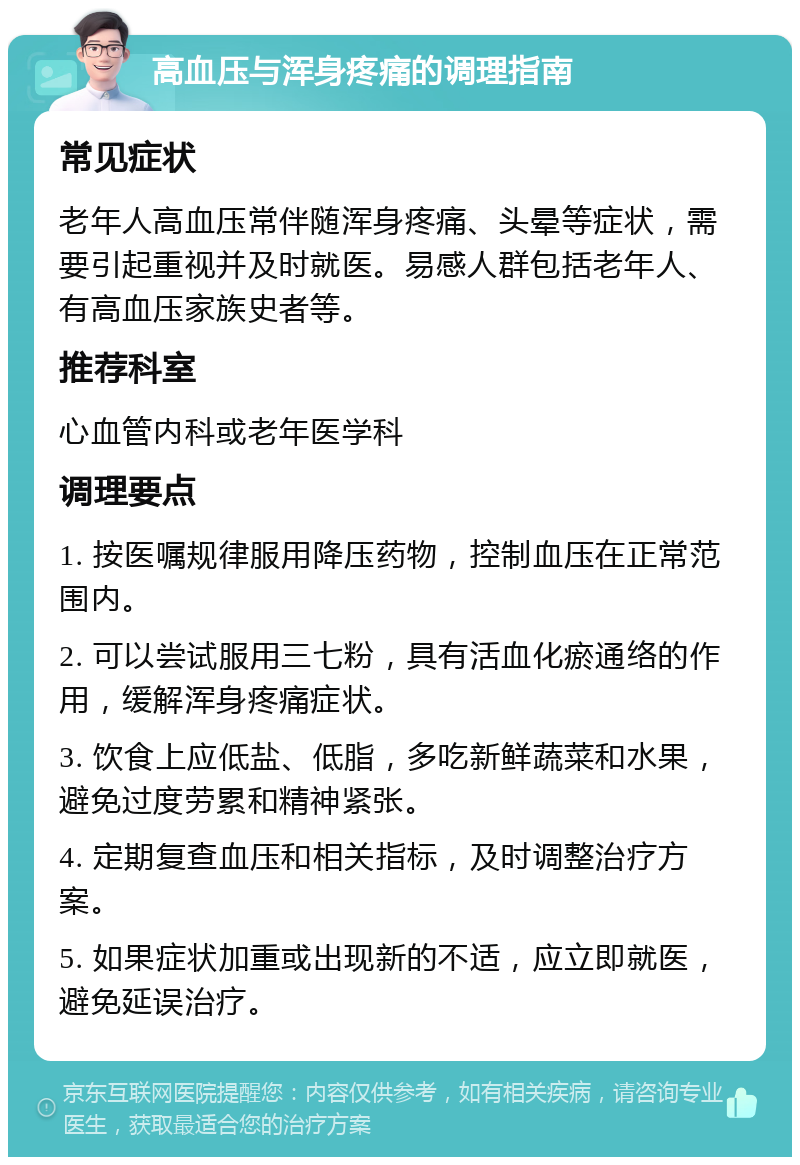 高血压与浑身疼痛的调理指南 常见症状 老年人高血压常伴随浑身疼痛、头晕等症状，需要引起重视并及时就医。易感人群包括老年人、有高血压家族史者等。 推荐科室 心血管内科或老年医学科 调理要点 1. 按医嘱规律服用降压药物，控制血压在正常范围内。 2. 可以尝试服用三七粉，具有活血化瘀通络的作用，缓解浑身疼痛症状。 3. 饮食上应低盐、低脂，多吃新鲜蔬菜和水果，避免过度劳累和精神紧张。 4. 定期复查血压和相关指标，及时调整治疗方案。 5. 如果症状加重或出现新的不适，应立即就医，避免延误治疗。