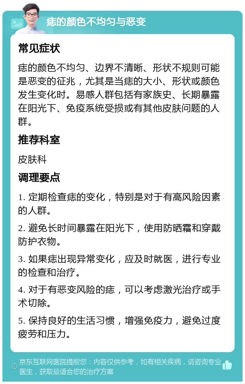 痣的颜色不均匀与恶变 常见症状 痣的颜色不均匀、边界不清晰、形状不规则可能是恶变的征兆，尤其是当痣的大小、形状或颜色发生变化时。易感人群包括有家族史、长期暴露在阳光下、免疫系统受损或有其他皮肤问题的人群。 推荐科室 皮肤科 调理要点 1. 定期检查痣的变化，特别是对于有高风险因素的人群。 2. 避免长时间暴露在阳光下，使用防晒霜和穿戴防护衣物。 3. 如果痣出现异常变化，应及时就医，进行专业的检查和治疗。 4. 对于有恶变风险的痣，可以考虑激光治疗或手术切除。 5. 保持良好的生活习惯，增强免疫力，避免过度疲劳和压力。