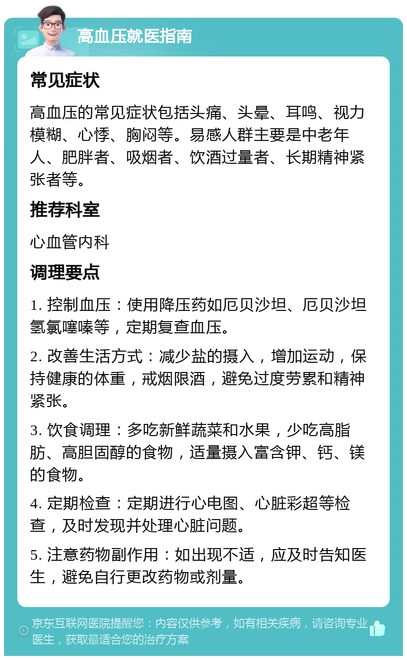 高血压就医指南 常见症状 高血压的常见症状包括头痛、头晕、耳鸣、视力模糊、心悸、胸闷等。易感人群主要是中老年人、肥胖者、吸烟者、饮酒过量者、长期精神紧张者等。 推荐科室 心血管内科 调理要点 1. 控制血压：使用降压药如厄贝沙坦、厄贝沙坦氢氯噻嗪等，定期复查血压。 2. 改善生活方式：减少盐的摄入，增加运动，保持健康的体重，戒烟限酒，避免过度劳累和精神紧张。 3. 饮食调理：多吃新鲜蔬菜和水果，少吃高脂肪、高胆固醇的食物，适量摄入富含钾、钙、镁的食物。 4. 定期检查：定期进行心电图、心脏彩超等检查，及时发现并处理心脏问题。 5. 注意药物副作用：如出现不适，应及时告知医生，避免自行更改药物或剂量。