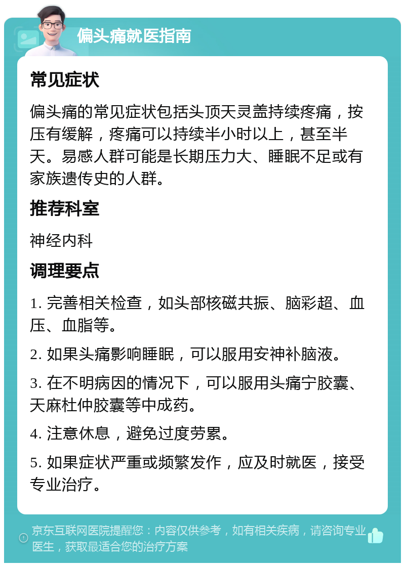 偏头痛就医指南 常见症状 偏头痛的常见症状包括头顶天灵盖持续疼痛，按压有缓解，疼痛可以持续半小时以上，甚至半天。易感人群可能是长期压力大、睡眠不足或有家族遗传史的人群。 推荐科室 神经内科 调理要点 1. 完善相关检查，如头部核磁共振、脑彩超、血压、血脂等。 2. 如果头痛影响睡眠，可以服用安神补脑液。 3. 在不明病因的情况下，可以服用头痛宁胶囊、天麻杜仲胶囊等中成药。 4. 注意休息，避免过度劳累。 5. 如果症状严重或频繁发作，应及时就医，接受专业治疗。