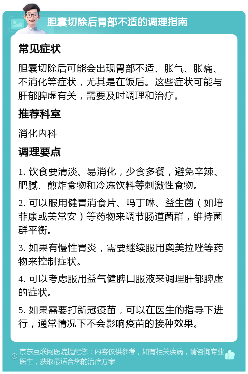 胆囊切除后胃部不适的调理指南 常见症状 胆囊切除后可能会出现胃部不适、胀气、胀痛、不消化等症状，尤其是在饭后。这些症状可能与肝郁脾虚有关，需要及时调理和治疗。 推荐科室 消化内科 调理要点 1. 饮食要清淡、易消化，少食多餐，避免辛辣、肥腻、煎炸食物和冷冻饮料等刺激性食物。 2. 可以服用健胃消食片、吗丁啉、益生菌（如培菲康或美常安）等药物来调节肠道菌群，维持菌群平衡。 3. 如果有慢性胃炎，需要继续服用奥美拉唑等药物来控制症状。 4. 可以考虑服用益气健脾口服液来调理肝郁脾虚的症状。 5. 如果需要打新冠疫苗，可以在医生的指导下进行，通常情况下不会影响疫苗的接种效果。