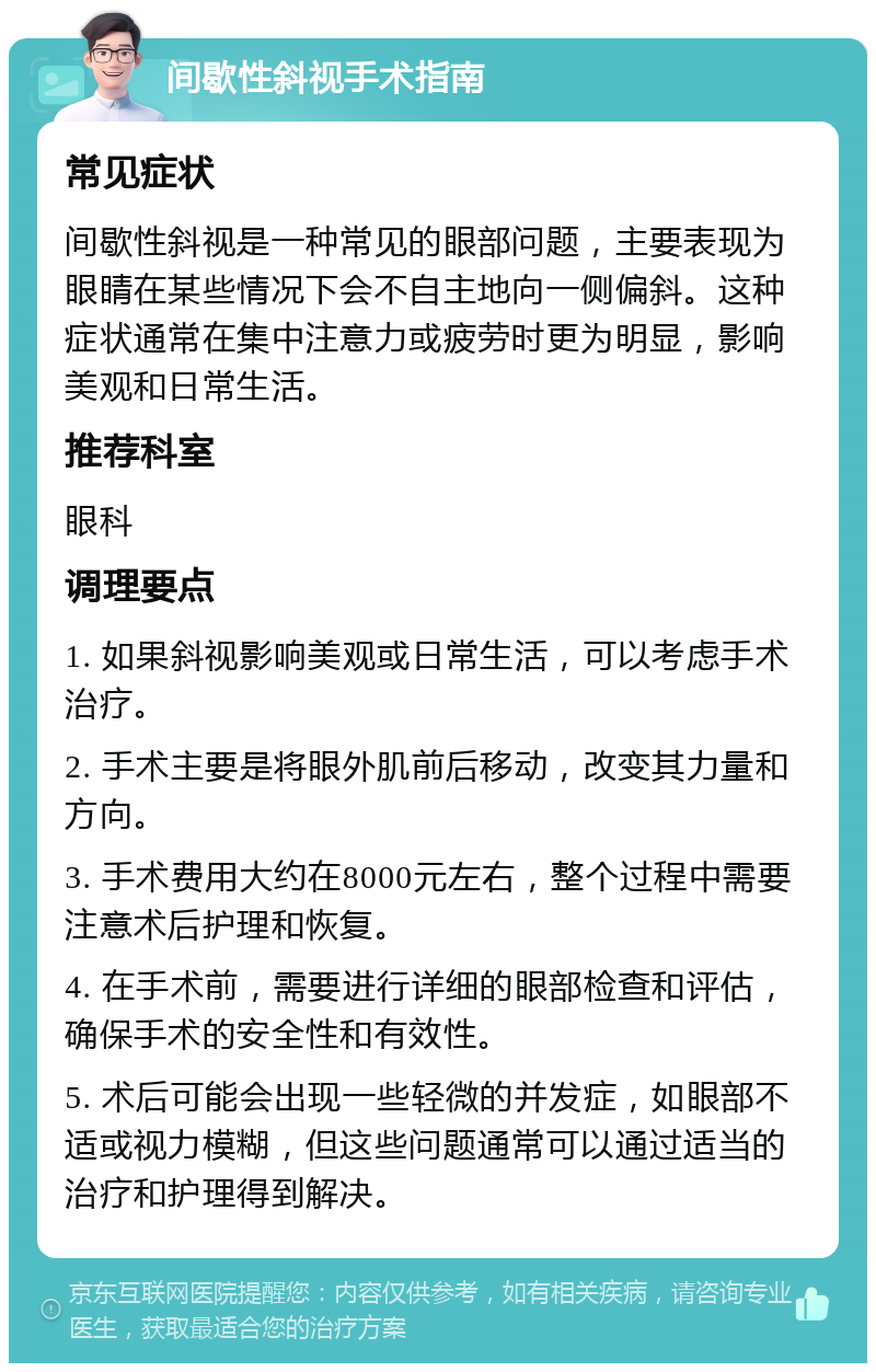 间歇性斜视手术指南 常见症状 间歇性斜视是一种常见的眼部问题，主要表现为眼睛在某些情况下会不自主地向一侧偏斜。这种症状通常在集中注意力或疲劳时更为明显，影响美观和日常生活。 推荐科室 眼科 调理要点 1. 如果斜视影响美观或日常生活，可以考虑手术治疗。 2. 手术主要是将眼外肌前后移动，改变其力量和方向。 3. 手术费用大约在8000元左右，整个过程中需要注意术后护理和恢复。 4. 在手术前，需要进行详细的眼部检查和评估，确保手术的安全性和有效性。 5. 术后可能会出现一些轻微的并发症，如眼部不适或视力模糊，但这些问题通常可以通过适当的治疗和护理得到解决。