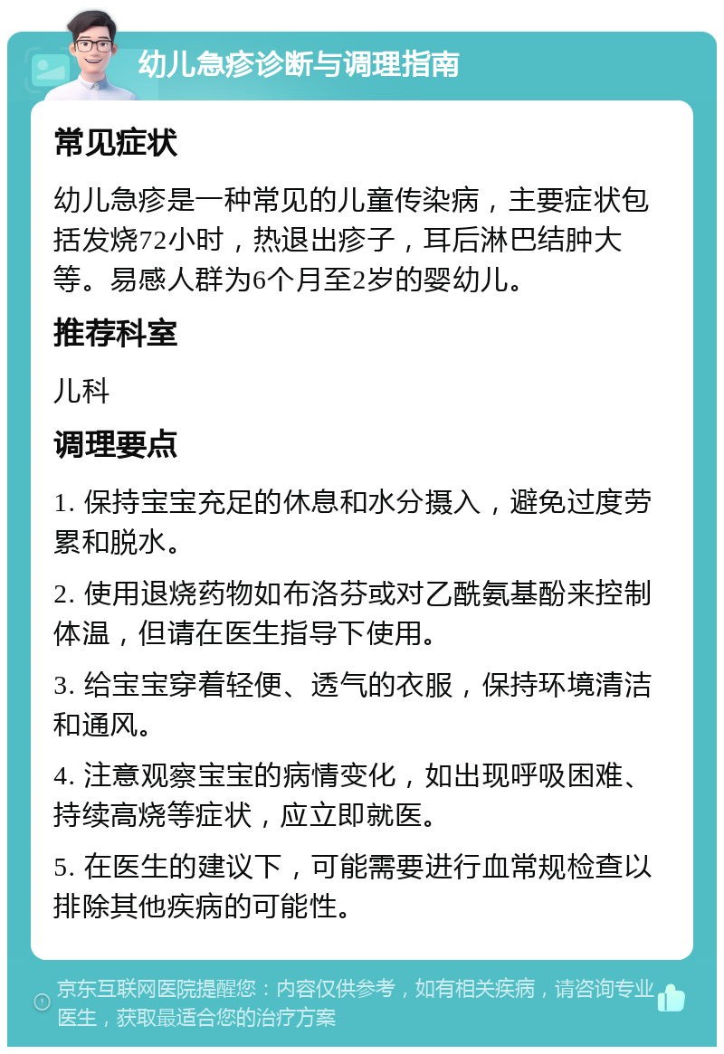 幼儿急疹诊断与调理指南 常见症状 幼儿急疹是一种常见的儿童传染病，主要症状包括发烧72小时，热退出疹子，耳后淋巴结肿大等。易感人群为6个月至2岁的婴幼儿。 推荐科室 儿科 调理要点 1. 保持宝宝充足的休息和水分摄入，避免过度劳累和脱水。 2. 使用退烧药物如布洛芬或对乙酰氨基酚来控制体温，但请在医生指导下使用。 3. 给宝宝穿着轻便、透气的衣服，保持环境清洁和通风。 4. 注意观察宝宝的病情变化，如出现呼吸困难、持续高烧等症状，应立即就医。 5. 在医生的建议下，可能需要进行血常规检查以排除其他疾病的可能性。