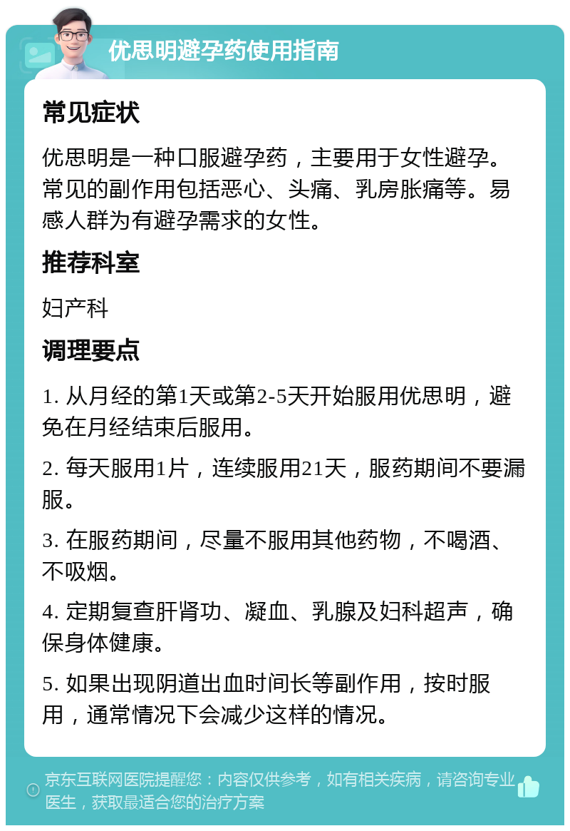 优思明避孕药使用指南 常见症状 优思明是一种口服避孕药，主要用于女性避孕。常见的副作用包括恶心、头痛、乳房胀痛等。易感人群为有避孕需求的女性。 推荐科室 妇产科 调理要点 1. 从月经的第1天或第2-5天开始服用优思明，避免在月经结束后服用。 2. 每天服用1片，连续服用21天，服药期间不要漏服。 3. 在服药期间，尽量不服用其他药物，不喝酒、不吸烟。 4. 定期复查肝肾功、凝血、乳腺及妇科超声，确保身体健康。 5. 如果出现阴道出血时间长等副作用，按时服用，通常情况下会减少这样的情况。