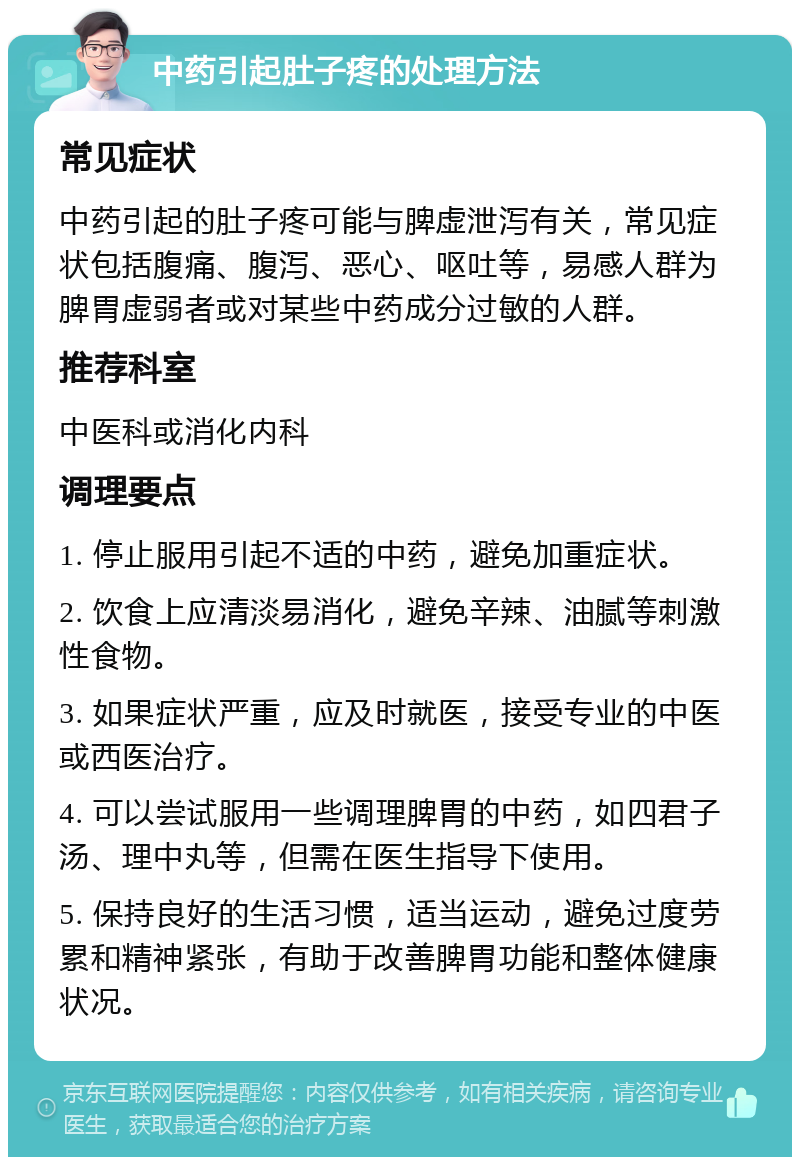 中药引起肚子疼的处理方法 常见症状 中药引起的肚子疼可能与脾虚泄泻有关，常见症状包括腹痛、腹泻、恶心、呕吐等，易感人群为脾胃虚弱者或对某些中药成分过敏的人群。 推荐科室 中医科或消化内科 调理要点 1. 停止服用引起不适的中药，避免加重症状。 2. 饮食上应清淡易消化，避免辛辣、油腻等刺激性食物。 3. 如果症状严重，应及时就医，接受专业的中医或西医治疗。 4. 可以尝试服用一些调理脾胃的中药，如四君子汤、理中丸等，但需在医生指导下使用。 5. 保持良好的生活习惯，适当运动，避免过度劳累和精神紧张，有助于改善脾胃功能和整体健康状况。