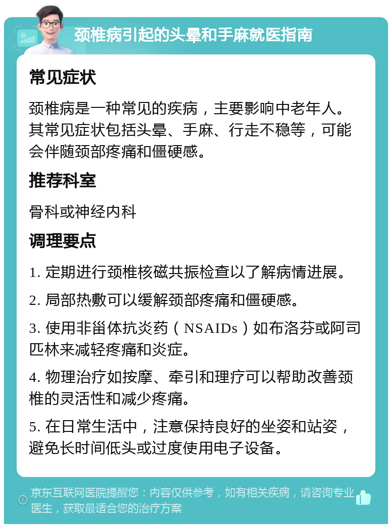 颈椎病引起的头晕和手麻就医指南 常见症状 颈椎病是一种常见的疾病，主要影响中老年人。其常见症状包括头晕、手麻、行走不稳等，可能会伴随颈部疼痛和僵硬感。 推荐科室 骨科或神经内科 调理要点 1. 定期进行颈椎核磁共振检查以了解病情进展。 2. 局部热敷可以缓解颈部疼痛和僵硬感。 3. 使用非甾体抗炎药（NSAIDs）如布洛芬或阿司匹林来减轻疼痛和炎症。 4. 物理治疗如按摩、牵引和理疗可以帮助改善颈椎的灵活性和减少疼痛。 5. 在日常生活中，注意保持良好的坐姿和站姿，避免长时间低头或过度使用电子设备。