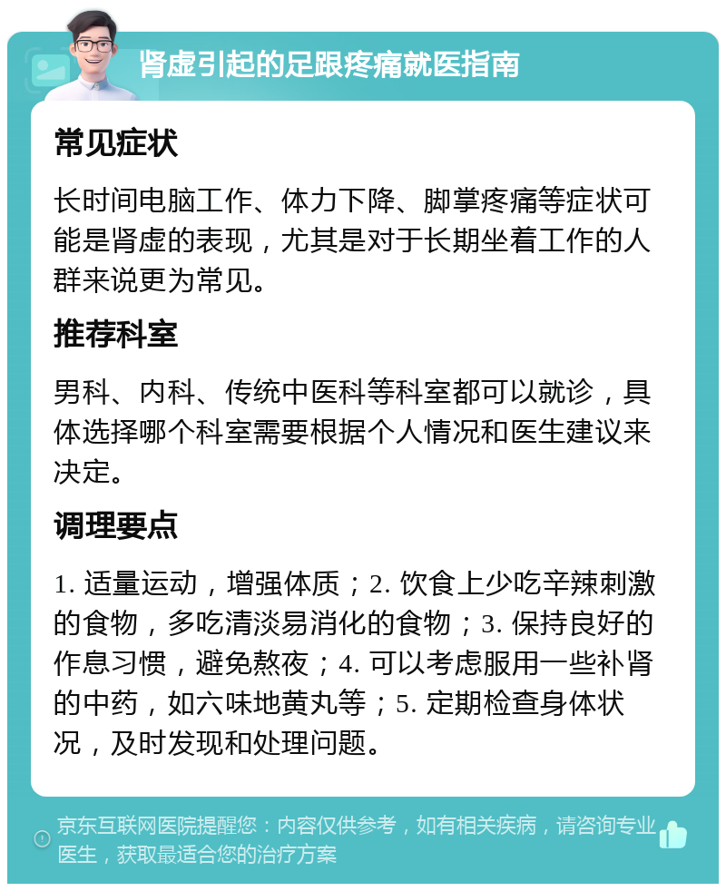 肾虚引起的足跟疼痛就医指南 常见症状 长时间电脑工作、体力下降、脚掌疼痛等症状可能是肾虚的表现，尤其是对于长期坐着工作的人群来说更为常见。 推荐科室 男科、内科、传统中医科等科室都可以就诊，具体选择哪个科室需要根据个人情况和医生建议来决定。 调理要点 1. 适量运动，增强体质；2. 饮食上少吃辛辣刺激的食物，多吃清淡易消化的食物；3. 保持良好的作息习惯，避免熬夜；4. 可以考虑服用一些补肾的中药，如六味地黄丸等；5. 定期检查身体状况，及时发现和处理问题。