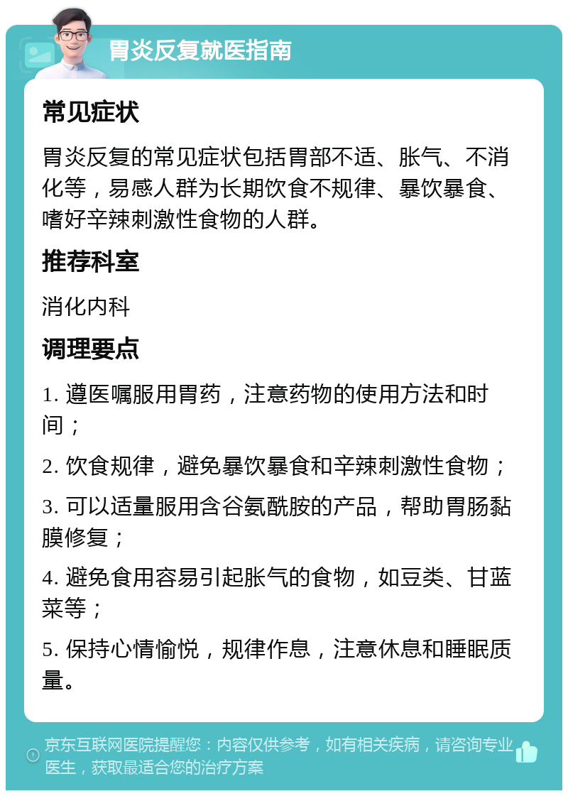 胃炎反复就医指南 常见症状 胃炎反复的常见症状包括胃部不适、胀气、不消化等，易感人群为长期饮食不规律、暴饮暴食、嗜好辛辣刺激性食物的人群。 推荐科室 消化内科 调理要点 1. 遵医嘱服用胃药，注意药物的使用方法和时间； 2. 饮食规律，避免暴饮暴食和辛辣刺激性食物； 3. 可以适量服用含谷氨酰胺的产品，帮助胃肠黏膜修复； 4. 避免食用容易引起胀气的食物，如豆类、甘蓝菜等； 5. 保持心情愉悦，规律作息，注意休息和睡眠质量。