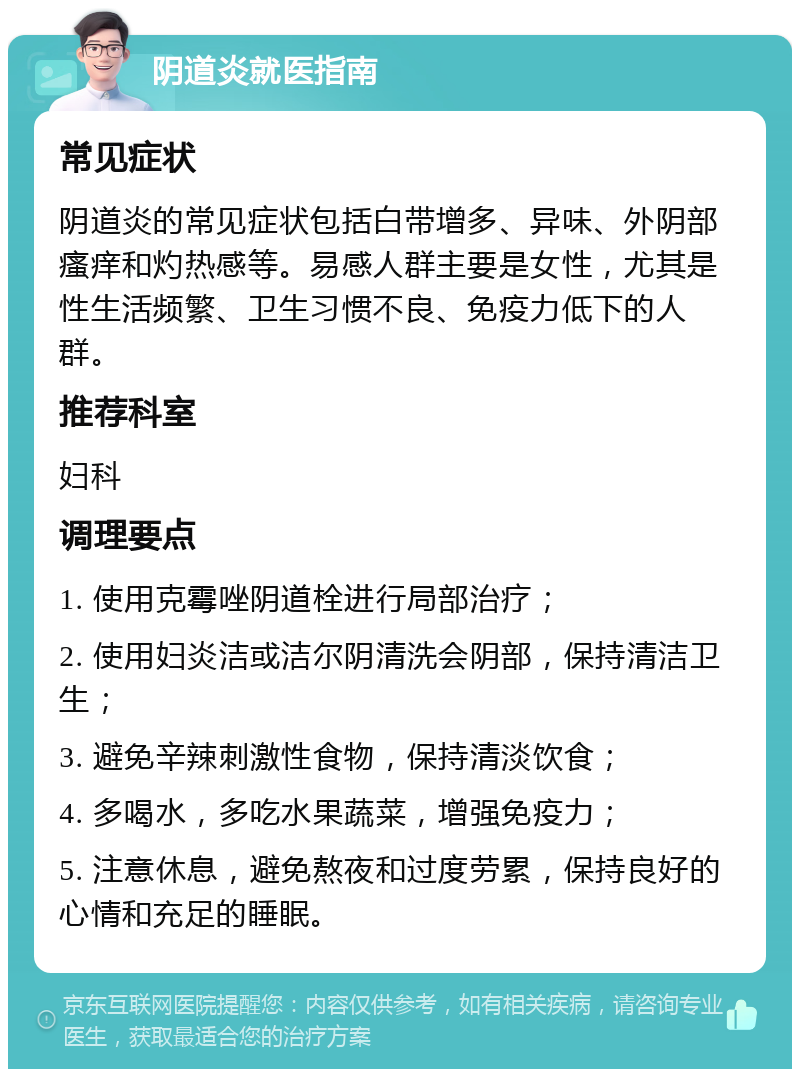 阴道炎就医指南 常见症状 阴道炎的常见症状包括白带增多、异味、外阴部瘙痒和灼热感等。易感人群主要是女性，尤其是性生活频繁、卫生习惯不良、免疫力低下的人群。 推荐科室 妇科 调理要点 1. 使用克霉唑阴道栓进行局部治疗； 2. 使用妇炎洁或洁尔阴清洗会阴部，保持清洁卫生； 3. 避免辛辣刺激性食物，保持清淡饮食； 4. 多喝水，多吃水果蔬菜，增强免疫力； 5. 注意休息，避免熬夜和过度劳累，保持良好的心情和充足的睡眠。