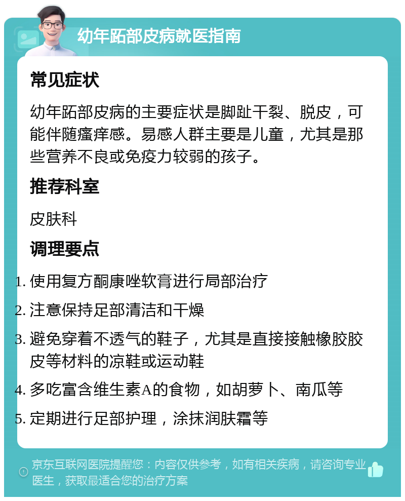 幼年跖部皮病就医指南 常见症状 幼年跖部皮病的主要症状是脚趾干裂、脱皮，可能伴随瘙痒感。易感人群主要是儿童，尤其是那些营养不良或免疫力较弱的孩子。 推荐科室 皮肤科 调理要点 使用复方酮康唑软膏进行局部治疗 注意保持足部清洁和干燥 避免穿着不透气的鞋子，尤其是直接接触橡胶胶皮等材料的凉鞋或运动鞋 多吃富含维生素A的食物，如胡萝卜、南瓜等 定期进行足部护理，涂抹润肤霜等