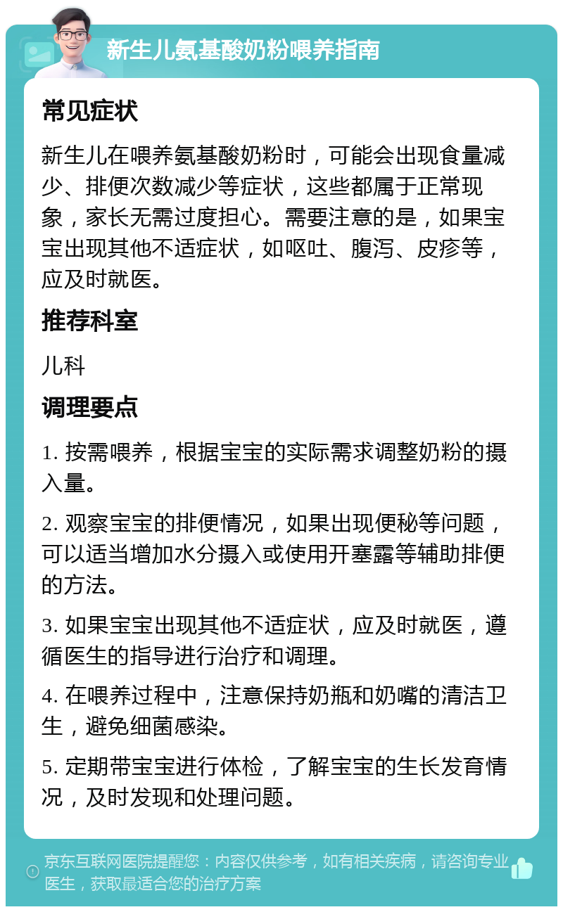 新生儿氨基酸奶粉喂养指南 常见症状 新生儿在喂养氨基酸奶粉时，可能会出现食量减少、排便次数减少等症状，这些都属于正常现象，家长无需过度担心。需要注意的是，如果宝宝出现其他不适症状，如呕吐、腹泻、皮疹等，应及时就医。 推荐科室 儿科 调理要点 1. 按需喂养，根据宝宝的实际需求调整奶粉的摄入量。 2. 观察宝宝的排便情况，如果出现便秘等问题，可以适当增加水分摄入或使用开塞露等辅助排便的方法。 3. 如果宝宝出现其他不适症状，应及时就医，遵循医生的指导进行治疗和调理。 4. 在喂养过程中，注意保持奶瓶和奶嘴的清洁卫生，避免细菌感染。 5. 定期带宝宝进行体检，了解宝宝的生长发育情况，及时发现和处理问题。