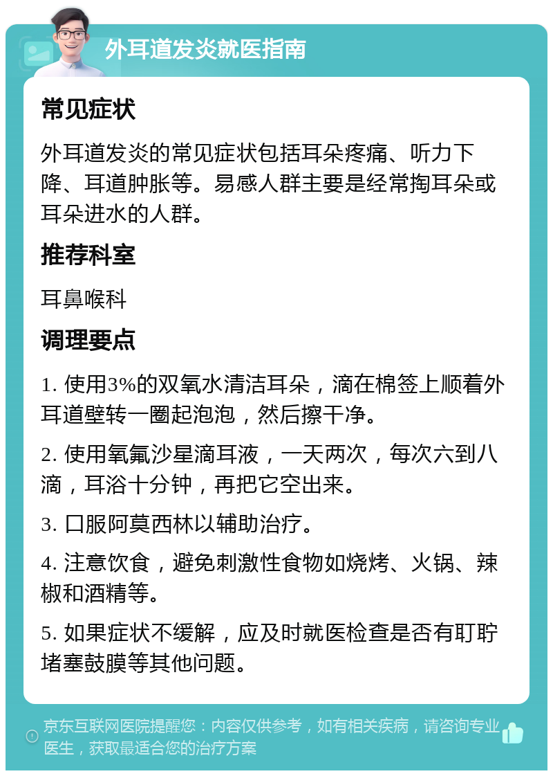 外耳道发炎就医指南 常见症状 外耳道发炎的常见症状包括耳朵疼痛、听力下降、耳道肿胀等。易感人群主要是经常掏耳朵或耳朵进水的人群。 推荐科室 耳鼻喉科 调理要点 1. 使用3%的双氧水清洁耳朵，滴在棉签上顺着外耳道壁转一圈起泡泡，然后擦干净。 2. 使用氧氟沙星滴耳液，一天两次，每次六到八滴，耳浴十分钟，再把它空出来。 3. 口服阿莫西林以辅助治疗。 4. 注意饮食，避免刺激性食物如烧烤、火锅、辣椒和酒精等。 5. 如果症状不缓解，应及时就医检查是否有耵聍堵塞鼓膜等其他问题。