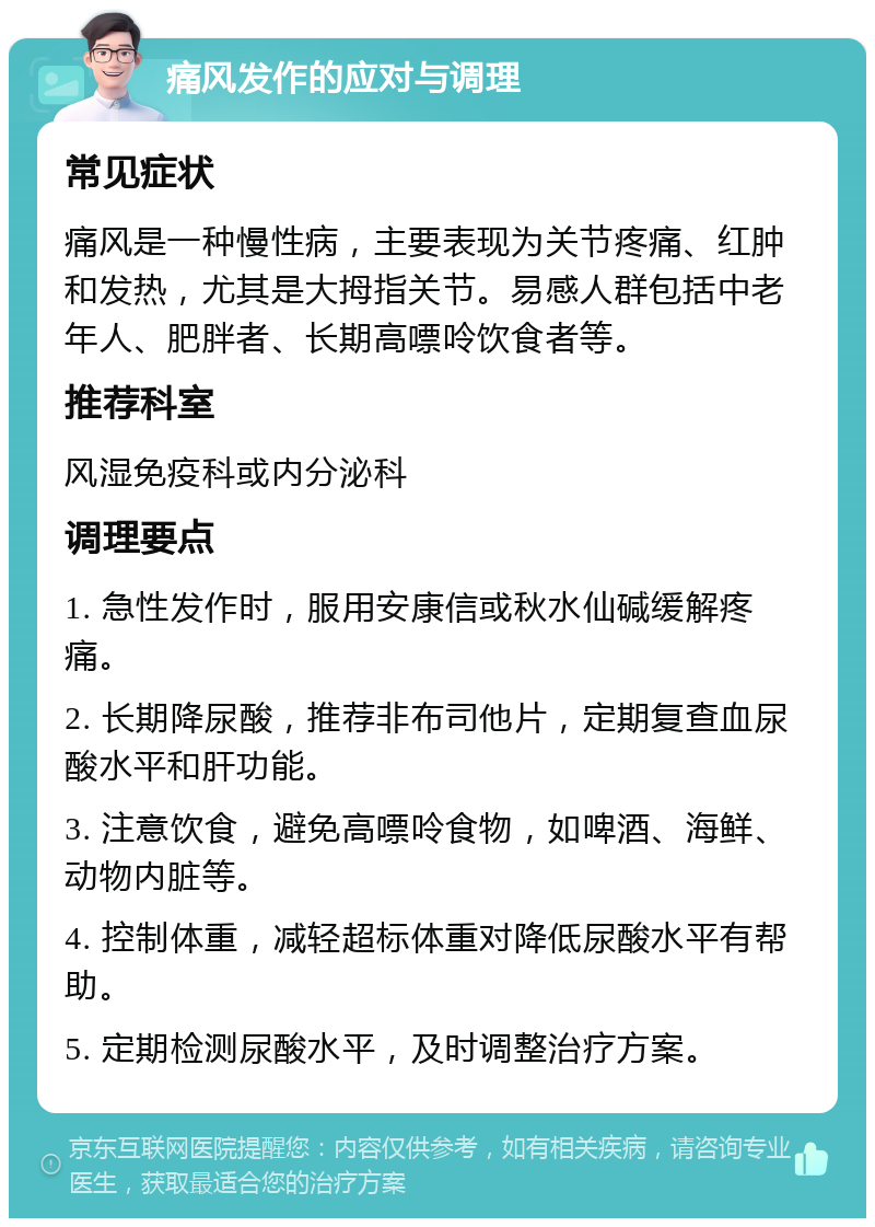 痛风发作的应对与调理 常见症状 痛风是一种慢性病，主要表现为关节疼痛、红肿和发热，尤其是大拇指关节。易感人群包括中老年人、肥胖者、长期高嘌呤饮食者等。 推荐科室 风湿免疫科或内分泌科 调理要点 1. 急性发作时，服用安康信或秋水仙碱缓解疼痛。 2. 长期降尿酸，推荐非布司他片，定期复查血尿酸水平和肝功能。 3. 注意饮食，避免高嘌呤食物，如啤酒、海鲜、动物内脏等。 4. 控制体重，减轻超标体重对降低尿酸水平有帮助。 5. 定期检测尿酸水平，及时调整治疗方案。