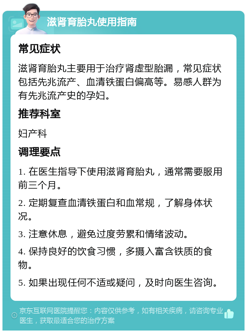 滋肾育胎丸使用指南 常见症状 滋肾育胎丸主要用于治疗肾虚型胎漏，常见症状包括先兆流产、血清铁蛋白偏高等。易感人群为有先兆流产史的孕妇。 推荐科室 妇产科 调理要点 1. 在医生指导下使用滋肾育胎丸，通常需要服用前三个月。 2. 定期复查血清铁蛋白和血常规，了解身体状况。 3. 注意休息，避免过度劳累和情绪波动。 4. 保持良好的饮食习惯，多摄入富含铁质的食物。 5. 如果出现任何不适或疑问，及时向医生咨询。