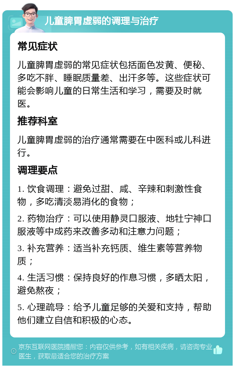 儿童脾胃虚弱的调理与治疗 常见症状 儿童脾胃虚弱的常见症状包括面色发黄、便秘、多吃不胖、睡眠质量差、出汗多等。这些症状可能会影响儿童的日常生活和学习，需要及时就医。 推荐科室 儿童脾胃虚弱的治疗通常需要在中医科或儿科进行。 调理要点 1. 饮食调理：避免过甜、咸、辛辣和刺激性食物，多吃清淡易消化的食物； 2. 药物治疗：可以使用静灵口服液、地牡宁神口服液等中成药来改善多动和注意力问题； 3. 补充营养：适当补充钙质、维生素等营养物质； 4. 生活习惯：保持良好的作息习惯，多晒太阳，避免熬夜； 5. 心理疏导：给予儿童足够的关爱和支持，帮助他们建立自信和积极的心态。